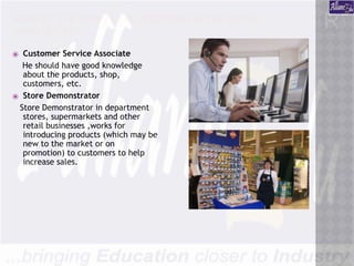 SOME OF THE ENTRY LEVEL POSITIONS IN THE RETAIL
INDUSTRY ARE :
⦿ Customer Service Associate
He should have good knowledge
about the products, shop,
customers, etc.
⦿ Store Demonstrator
Store Demonstrator in department
stores, supermarkets and other
retail businesses ,works for
introducing products (which may be
new to the market or on
promotion) to customers to help
increase sales.
 