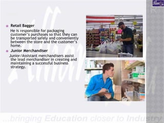 CONTD….
⦿ Retail Bagger
He is responsible for packaging
customer’s purchases so that they can
be transported safely and conveniently
between the store and the customer’s
home.
⦿ Junior Merchandiser
Junior/Assistant merchandisers assist
the lead merchandiser in creating and
maintaining a successful business
strategy.
 