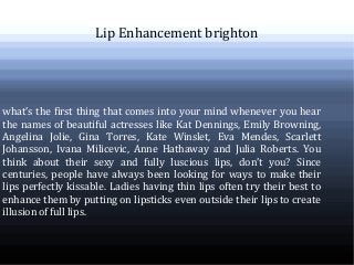 Lip Enhancement brighton
what’s the first thing that comes into your mind whenever you hear
the names of beautiful actresses like Kat Dennings, Emily Browning,
Angelina Jolie, Gina Torres, Kate Winslet, Eva Mendes, Scarlett
Johansson, Ivana Milicevic, Anne Hathaway and Julia Roberts. You
think about their sexy and fully luscious lips, don’t you? Since
centuries, people have always been looking for ways to make their
lips perfectly kissable. Ladies having thin lips often try their best to
enhance them by putting on lipsticks even outside their lips to create
illusion of full lips.
 