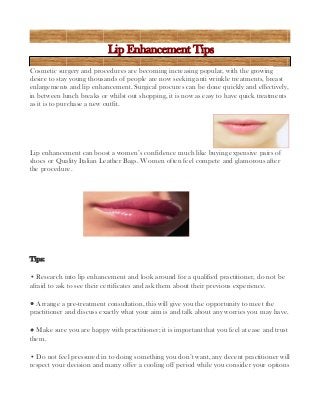 Lip Enhancement Tips
Cosmetic surgery and procedures are becoming increasing popular, with the growing
desire to stay young thousands of people are now seeking anti wrinkle treatments, breast
enlargements and lip enhancement. Surgical procures can be done quickly and effectively,
in between lunch breaks or whilst out shopping, it is now as easy to have quick treatments
as it is to purchase a new outfit.

Lip enhancement can boost a women’s confidence much like buying expensive pairs of
shoes or Quality Italian Leather Bags. Women often feel compete and glamorous after
the procedure.

Tips:
• Research into lip enhancement and look around for a qualified practitioner, do not be
afraid to ask to see their certificates and ask them about their previous experience.
• Arrange a pre-treatment consultation, this will give you the opportunity to meet the
practitioner and discuss exactly what your aim is and talk about any worries you may have.
• Make sure you are happy with practitioner; it is important that you feel at ease and trust
them.
• Do not feel pressured in to doing something you don’t want, any decent practitioner will
respect your decision and many offer a cooling off period while you consider your options

 