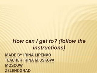 How can I get to? (follow the
instructions)
MADE BY IRINA LIPENKO
TEACHER IRINA M.USKOVA
MOSCOW
ZELENOGRAD

 