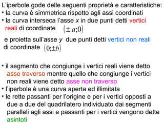 ( )0;a±
( )b±;0
L’iperbole gode delle seguenti proprietà e caratteristiche:
• la curva è simmetrica rispetto agli assi coordinati
• la curva interseca l’asse x in due punti detti vertici
reali di coordinate
e proietta sull’asse y due punti detti vertici non reali
di coordinate
• il segmento che congiunge i vertici reali viene detto
asse traverso mentre quello che congiunge i vertici
non reali viene detto asse non traverso
• l’iperbole è una curva aperta ed illimitata
• le rette passanti per l’origine e per i vertici opposti a
due a due del quadrilatero individuato dai segmenti
paralleli agli assi e passanti per i vertici vengono dette
asintoti
 