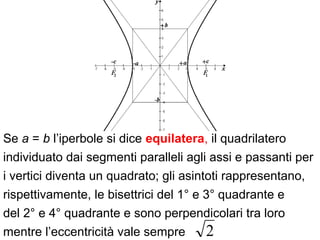 Se a = b l’iperbole si dice equilatera, il quadrilatero
individuato dai segmenti paralleli agli assi e passanti per
i vertici diventa un quadrato; gli asintoti rappresentano,
rispettivamente, le bisettrici del 1° e 3° quadrante e
del 2° e 4° quadrante e sono perpendicolari tra loro
mentre l’eccentricità vale sempre 2
 