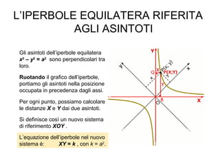 L’IPERBOLE EQUILATERA RIFERITA
AGLI ASINTOTI
Gli asintoti dell’iperbole equilatera
x2
– y2
= a2
sono perpendicolari tra
loro.
Ruotando il grafico dell’iperbole,
portiamo gli asintoti nella posizione
occupata in precedenza dagli assi.
Per ogni punto, possiamo calcolare
le distanze X e Y dai due asintoti.
Si definisce così un nuovo sistema
di riferimento XOY .
L’equazione dell’iperbole nel nuovo
sistema è: XY = k , con k = a2
.
 