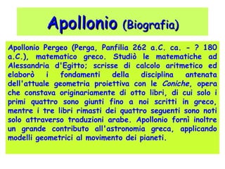 ApollonioApollonio (Biografia)(Biografia)
Apollonio Pergeo (Perga, Panfilia 262 a.C. ca. - ? 180
a.C.), matematico greco. Studiò le matematiche ad
Alessandria d'Egitto; scrisse di calcolo aritmetico ed
elaborò i fondamenti della disciplina antenata
dell'attuale geometria proiettiva con le Coniche, opera
che constava originariamente di otto libri, di cui solo i
primi quattro sono giunti fino a noi scritti in greco,
mentre i tre libri rimasti dei quattro seguenti sono noti
solo attraverso traduzioni arabe. Apollonio fornì inoltre
un grande contributo all'astronomia greca, applicando
modelli geometrici al movimento dei pianeti.
 