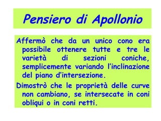 Pensiero di Apollonio
Affermò che da un unico cono era
possibile ottenere tutte e tre le
varietà di sezioni coniche,
semplicemente variando l’inclinazione
del piano d’intersezione.
Dimostrò che le proprietà delle curve
non cambiano, se intersecate in coni
obliqui o in coni retti.
 