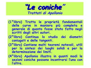 ““Le conicheLe coniche”
Trattati di Apollonio
(1°libro) Tratta le proprietà fondamentali
delle curve in maniera più completa e
generale di quanto fosse stato fatto negli
scritti degli altri autori.
(2°libro) Continua lo studio dei diametri
coniugati e delle tangenti.
(3°libro) Contiene molti teoremi notevoli, utili
per la sintesi dei luoghi solidi e per la
determinazione dei limiti.
(4°libro) Apollonio illustra in quanti modi le
sezioni coniche possono incontrarsi l’una con
l’altra.
 
