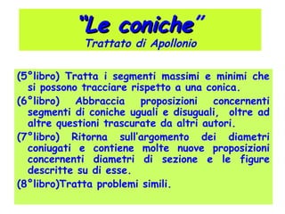 (5°libro) Tratta i segmenti massimi e minimi che
si possono tracciare rispetto a una conica.
(6°libro) Abbraccia proposizioni concernenti
segmenti di coniche uguali e disuguali, oltre ad
altre questioni trascurate da altri autori.
(7°libro) Ritorna sull’argomento dei diametri
coniugati e contiene molte nuove proposizioni
concernenti diametri di sezione e le figure
descritte su di esse.
(8°libro)Tratta problemi simili.
““Le conicheLe coniche”
Trattato di Apollonio
 