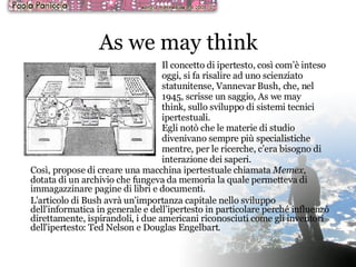 As we may think Così, propose di creare una macchina ipertestuale chiamata  Memex , dotata di un archivio che fungeva da memoria la quale permetteva di immagazzinare pagine di libri e documenti. L'articolo di Bush avrà un'importanza capitale nello sviluppo dell’informatica in generale e dell’ipertesto in particolare perché influenzò direttamente, ispirandoli, i due americani riconosciuti come gli inventori dell'ipertesto: Ted Nelson e Douglas Engelbart. Il concetto di ipertesto, così com’è inteso oggi, si fa risalire ad uno scienziato statunitense, Vannevar Bush, che, nel 1945, scrisse un saggio, As we may think, sullo sviluppo di sistemi tecnici ipertestuali. Egli notò che le materie di studio divenivano sempre più specialistiche mentre, per le ricerche, c’era bisogno di interazione dei saperi. 