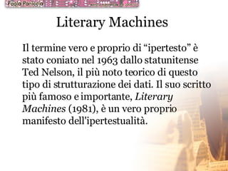 Literary Machines   Il termine vero e proprio di “ipertesto” è stato coniato nel 1963 dallo statunitense Ted Nelson, il più noto teorico di questo tipo di strutturazione dei dati. Il suo scritto più famoso e importante,  Literary Machines  (1981), è un vero proprio manifesto dell'ipertestualità.  