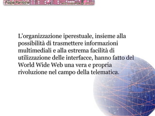 L’organizzazione iperestuale, insieme alla possibilità di trasmettere informazioni multimediali e alla estrema facilità di utilizzazione delle interfacce, hanno fatto del World Wide Web una vera e propria rivoluzione nel campo della telematica. 
