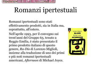 Romanzi ipertestuali Romanzi ipertestuali sono stati effettivamente prodotti, sia in Italia ma, soprattutto, all’estero. Nell’aprile 1993, per il convegno sui trent'anni del Gruppo 63, tenuto a Reggio Emilia, è stato presentato il primo prodotto italiano di questo genere,  Ra-Dio  di Lorenzo Miglioli, insieme alla traduzione di uno dei primi e più noti romanzi ipertestuali americani,  Afternoon  di Michael Joyce. 