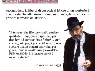 Secondo Eco, la libertà di cui gode il lettore di un ipertesto è una libertà che alla lunga annoia, in quanto gli impedisce di provare il brivido del destino.   "E tu pensi che il lettore voglia perdere questa tensione, questo spasimo, per decidere lui come andrà a finire? ... vuoi che la gente paghi per decidere se Renzo sposerà Lucia? Magari una volta, per gioco, come si va al tirassegno o al Tre Palle un Soldo. Ma leggere storie è un'altra storia."  (Umberto Eco, 1993) ‏ 