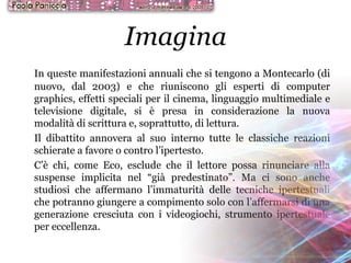 Imagina In queste manifestazioni annuali che si tengono a Montecarlo (di nuovo, dal 2003) e che riuniscono gli esperti di computer graphics, effetti speciali per il cinema, linguaggio multimediale e televisione digitale, si è presa in considerazione la nuova modalità di scrittura e, soprattutto, di lettura. Il dibattito annovera al suo interno tutte le classiche reazioni schierate a favore o contro l’ipertesto. C’è chi, come Eco, esclude che il lettore possa rinunciare alla suspense implicita nel “già predestinato”. Ma ci sono anche studiosi che affermano l’immaturità delle tecniche ipertestuali che potranno giungere a compimento solo con l’affermarsi di una generazione cresciuta con i videogiochi, strumento ipertestuale per eccellenza. 