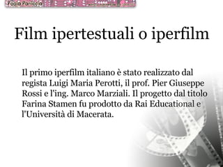 Film ipertestuali o iperfilm Il primo iperfilm italiano è stato realizzato dal regista Luigi Maria Perotti, il prof. Pier Giuseppe Rossi e l'ing. Marco Marziali. Il progetto dal titolo Farina Stamen fu prodotto da Rai Educational e l'Università di Macerata.  