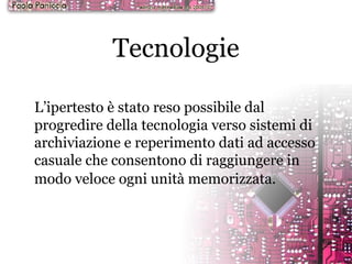 Tecnologie L’ipertesto è stato reso possibile dal progredire della tecnologia verso sistemi di archiviazione e reperimento dati ad accesso casuale che consentono di raggiungere in modo veloce ogni unità memorizzata.   