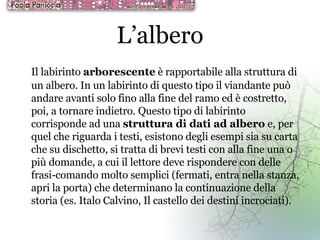 L’albero Il labirinto  arborescente  è rapportabile alla struttura di un albero. In un labirinto di questo tipo il viandante può andare avanti solo fino alla fine del ramo ed è costretto, poi, a tornare indietro. Questo tipo di labirinto corrisponde ad una  struttura di dati ad albero  e, per quel che riguarda i testi, esistono degli esempi sia su carta che su dischetto, si tratta di brevi testi con alla fine una o più domande, a cui il lettore deve rispondere con delle frasi-comando molto semplici (fermati, entra nella stanza, apri la porta) che determinano la continuazione della storia (es. Italo Calvino, Il castello dei destini incrociati).   