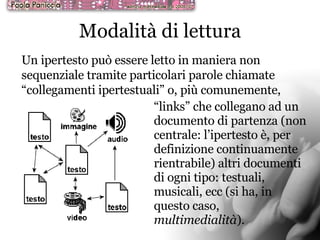 Modalità di lettura Un ipertesto può essere letto in maniera non sequenziale tramite particolari parole chiamate “collegamenti ipertestuali” o, più comunemente,  “ links” che collegano ad un documento di partenza (non centrale: l’ipertesto è, per definizione continuamente rientrabile) altri documenti di ogni tipo: testuali, musicali, ecc (si ha, in questo caso,  multimedialità ).  