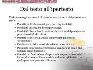 Dal testo all’ipertesto Vari saranno gli strumenti di base che serviranno a elaborare nuove storie: Pluralità delle situazioni di partenza o degli antefatti; Possibilità di scelta fra diversi personaggi; Possibilità di cambiare il carattere e le reazione del protagonista prescelto o degli altri attori; Pluralità delle storie parallele compresenti nello stesso “contenitore”; Cambiamento del punto di vista di una messa in scena; Possibilità di far cambiare percorso a una storia in base a bivi seminati lungo il percorso; Pluralità dei finali in base alla personale sequenza vissuta dal lettore, derivante dall’insieme delle scelte che egli ha fatto tra quelle previste e proposte dall’autore. 