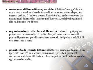 mancanza di linearità sequenziale : il lettore "naviga" da un nodo testuale ad un altro in totale libertà, senza dover rispettare nessun ordine, il limite a questa libertà è dato esclusivamente da quanti nodi l'autore ha inserito nell'ipertesto, e dai collegamenti che ha istituito tra di essi; organizzazione reticolare delle unità testuali : ogni pagina può essere la successiva di molte altre, ed essere a sua volta il punto di partenza per diverse altre, secondo le tipiche modalità di una struttura a rete; possibilità di infinite letture : il lettore si rende conto che in un ipertesto non c'è una lettura, bensì molte possibili grazie alla successione delle unità testuali che compaiono sullo schermo e che egli stesso ha scelto; 