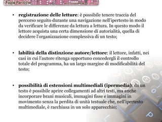 registrazione delle letture : è possibile tenere traccia del percorso seguito durante una navigazione nell'ipertesto in modo da verificare le differenze da lettura a lettura. In questo modo il lettore acquista una certa dimensione di autorialità, quella di decidere l'organizzazione complessiva di un testo; labilità della distinzione autore/lettore : il lettore, infatti, nei casi in cui l’autore ritenga opportuno concedergli il controllo totale del programma, ha un largo margine di modificabilità del testo; possibilità di estensioni multimediali (ipermedia) : da un testo è possibile aprire collegamenti ad altri testi, ma anche incorporare brani musicali, immagini fisse e immagini in movimento senza la perdita di unità testuale che, nell'ipertesto multimediale, è racchiusa in un solo apparecchio; 