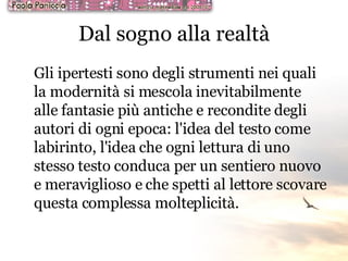 Dal sogno alla realtà Gli ipertesti sono degli strumenti nei quali la modernità si mescola inevitabilmente alle fantasie più antiche e recondite degli autori di ogni epoca: l'idea del testo come labirinto, l'idea che ogni lettura di uno stesso testo conduca per un sentiero nuovo e meraviglioso e che spetti al lettore scovare questa complessa molteplicità. 