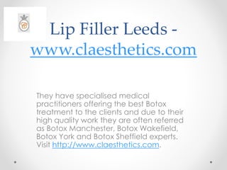 Lip Filler Leeds -
www.claesthetics.com
They have specialised medical
practitioners offering the best Botox
treatment to the clients and due to their
high quality work they are often referred
as Botox Manchester, Botox Wakefield,
Botox York and Botox Sheffield experts.
Visit http://www.claesthetics.com.
 