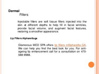 Dermal
Fillers
Injectable fillers are soft tissue fillers injected into the
skin at different depths to help fill in facial wrinkles,
provide facial volume, and augment facial features,
restoring a smoother appearance.
Glamorous MED SPA offers lip fillers inAlpharetta GA.
We can help you find the best look for you. For anti-
ageing lip enhancement call for a consultation on 470-
588-9988.
Lip Fillers Alpharettaga
 