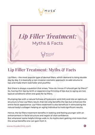 www.muskclinic.com 1
Lip Filler Treatment: Myths & Facts
Lip ﬁllers – the most popular type of dermal ﬁllers, which demand is rising double
day by day. It is basically a non-invasive cosmetic approach, to add volume to
lips and make them look fuller and youthful.
But there is always a question that arises, “How do I know if I should get lip ﬁllers?”
So, having thin lips by birth or experiencing thinning of lips due to aging are two
typical conditions when one goes for lip ﬁllers.
Plumping lips with a natural fullness of hyaluronic acid (HA) and into an optimum
structure is how Lip ﬁllers result, that not only beneﬁts the lips but enhances the
entire facial appearance. Lip Fillers treatment is also beneﬁcial in stimulating the
natural body’s collagen helping an aging individual to hold signiﬁcant results.
Hence, the lip ﬁllers treatment beneﬁts in looking and feeling younger with an
enhancement in facial structure and regain of vital conﬁdence.
But whenever some helpful things walk in, its myths start getting viral more than
the actual beneﬁts one can gain from it.
 