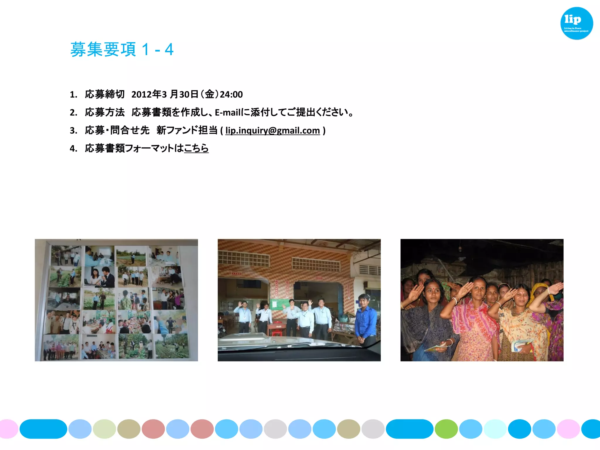 募集要項 1 - 4

1. 応募締切 2012年3 月30日（金）24:00
2. 応募方法 応募書類を作成し、E-mailに添付してご提出ください。
3. 応募・問合せ先 新ファンド担当 ( lip.inquiry@gmail.com )
4. 応募書類フォーマットはこちら
 