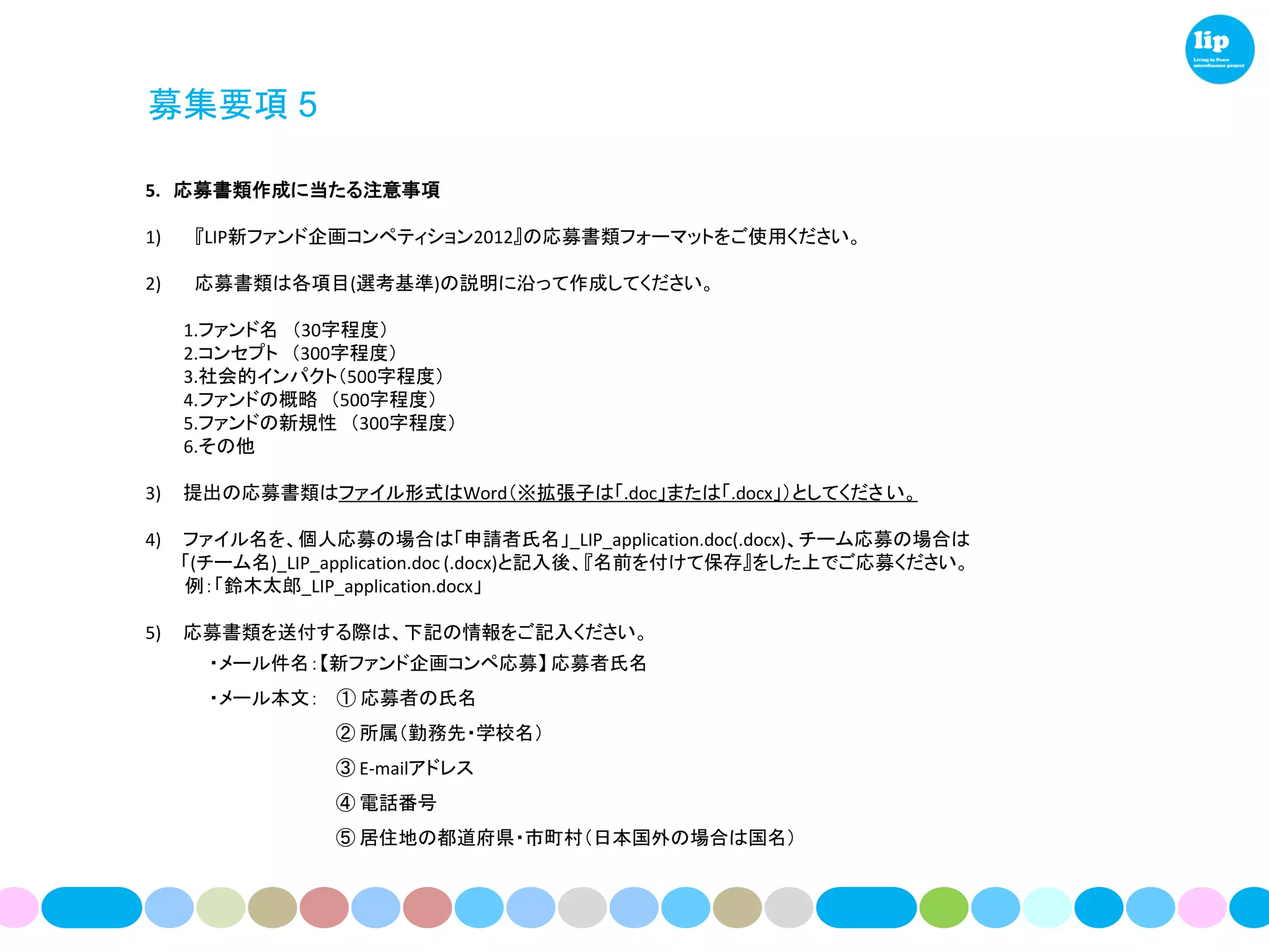 募集要項 5

5. 応募書類作成に当たる注意事項

1)    『LIP新ファンド企画コンペティション2012』の応募書類フォーマットをご使用ください。

2)    応募書類は各項目(選考基準)の説明に沿って作成してください。

     1.ファンド名 （30字程度）
     2.コンセプト （300字程度）
     3.社会的インパクト（500字程度）
     4.ファンドの概略 （500字程度）
     5.ファンドの新規性 （300字程度）
     6.その他

3)   提出の応募書類はファイル形式はWord（※拡張子は「.doc」または「.docx」）としてくださ い。

4)   ファイル名を、個人応募の場合は「申請者氏名」_LIP_application.doc(.docx)、チーム応募の場合は
     「(チーム名)_LIP_application.doc (.docx)と記入後、『名前を付けて保存』をした上でご応募ください。
     例：「鈴木太郎_LIP_application.docx」

5)   応募書類を送付する際は、下記の情報をご記入ください。
       ・メール件名：【新ファンド企画コンペ応募】 応募者氏名
       ・メール本文： ① 応募者の氏名
                 ② 所属（勤務先・学校名）
                 ③ E-mailアドレス
                 ④ 電話番号
                 ⑤ 居住地の都道府県・市町村（日本国外の場合は国名）
 