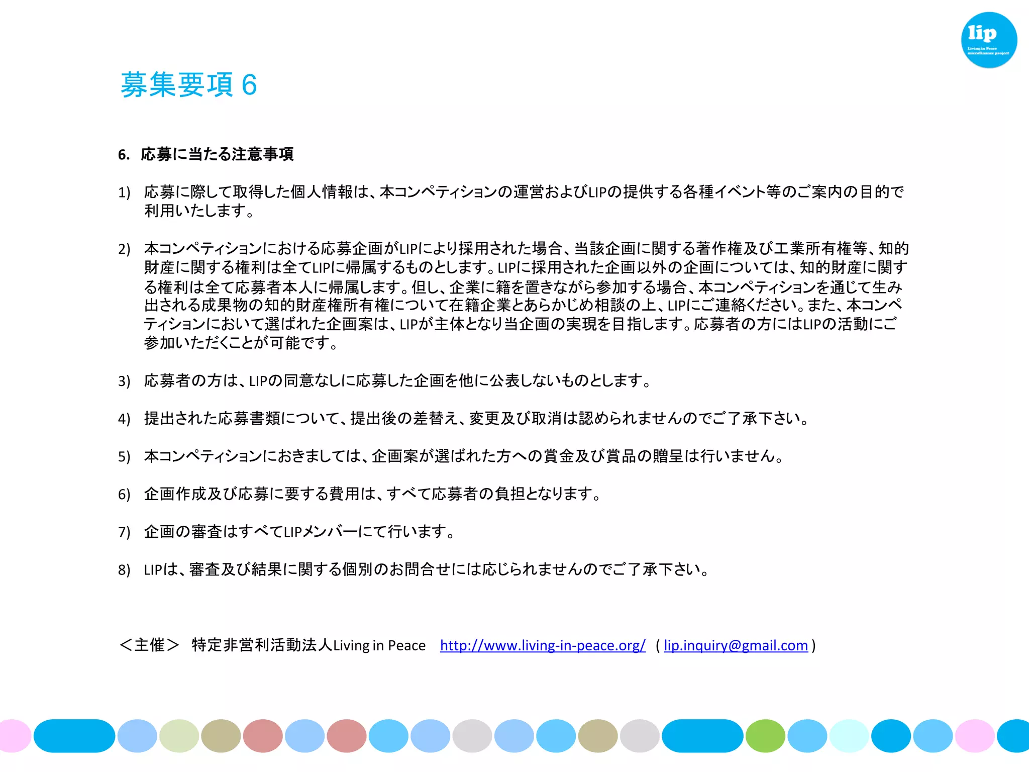 募集要項 6

6. 応募に当たる注意事項

1) 応募に際して取得した個人情報は、本コンペティションの運営およびLIPの提供する各種イベント等のご案内の目的で
   利用いたします。

2) 本コンペティションにおける応募企画がLIPにより採用された場合、当該企画に関する著作権及び工業所有権等、知的
   財産に関する権利は全てLIPに帰属するものとします。LIPに採用された企画以外の企画については、知的財産に関す
   る権利は全て応募者本人に帰属します。但し、企業に籍を置きながら参加する場合、本コンペティションを通じて生み
   出される成果物の知的財産権所有権について在籍企業とあらかじめ相談の上、LIPにご連絡ください。また、本コンペ
   ティションにおいて選ばれた企画案は、LIPが主体となり当企画の実現を目指します。応募者の方にはLIPの活動にご
   参加いただくことが可能です。

3) 応募者の方は、LIPの同意なしに応募した企画を他に公表しないものとします。

4) 提出された応募書類について、提出後の差替え、変更及び取消は認められませんのでご了承下さい。

5) 本コンペティションにおきましては、企画案が選ばれた方への賞金及び賞品の贈呈は行いません。

6) 企画作成及び応募に要する費用は、すべて応募者の負担となります。

7) 企画の審査はすべてLIPメンバーにて行います。

8) LIPは、審査及び結果に関する個別のお問合せには応じられませんのでご了承下さい。



＜主催＞ 特定非営利活動法人Living in Peace http://www.living-in-peace.org/ ( lip.inquiry@gmail.com )
 