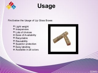Usage
Find below the Usage of Lip Gloss Boxes
 Light weight
 Inexpensive
 Lots of choices
 Ease of Availability
 Recyclable
 Reusability
 Superior protection
 Easy labeling
 Available in all colors
 