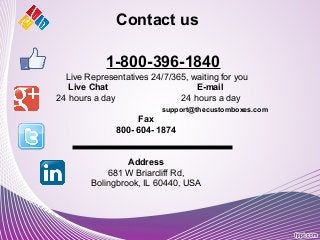1-800-396-1840
Live Representatives 24/7/365, waiting for you
Live Chat E-mail
24 hours a day 24 hours a day
support@thecustomboxes.com
Fax
800- 604- 1874
Address
681 W Briarcliff Rd,
Bolingbrook, IL 60440, USA
Contact us
 