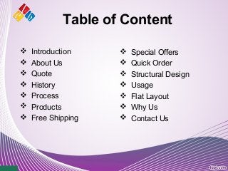 Table of Content
 Introduction
 About Us
 Quote
 History
 Process
 Products
 Free Shipping
 Special Offers
 Quick Order
 Structural Design
 Usage
 Flat Layout
 Why Us
 Contact Us
 
