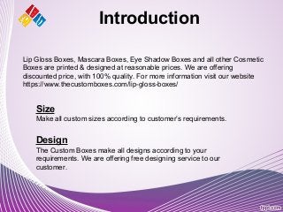 Introduction
Size
Make all custom sizes according to customer’s requirements.
Design
The Custom Boxes make all designs according to your
requirements. We are offering free designing service to our
customer.
Lip Gloss Boxes, Mascara Boxes, Eye Shadow Boxes and all other Cosmetic
Boxes are printed & designed at reasonable prices. We are offering
discounted price, with 100% quality. For more information visit our website
https://www.thecustomboxes.com/lip-gloss-boxes/
 