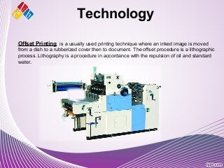 Offset Printing is a usually used printing technique where an inked image is moved
from a dish to a rubberized cover then to document. The offset procedure is a lithographic
process. Lithography is a procedure in accordance with the repulsion of oil and standard
water.
Technology
 