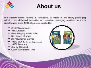 About us
 Cost Effectiveness
 40% Discount
 Free Shipping Within USA
 No Hidden Charges
 24/7 Customer Service
 100% SLA (Service Level Agreement)
 100% Accuracy
 Quality Oriented
 Quick Turnaround Time
The Custom Boxes Printing & Packaging, a leader in the luxury packaging
industry, has delivered innovative and creative packaging solutions to luxury
global brands since 1990. We are committed to:
 