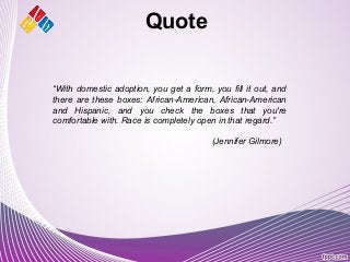 Quote
“With domestic adoption, you get a form, you fill it out, and
there are these boxes: African-American, African-American
and Hispanic, and you check the boxes that you're
comfortable with. Race is completely open in that regard.”
(Jennifer Gilmore)
 
