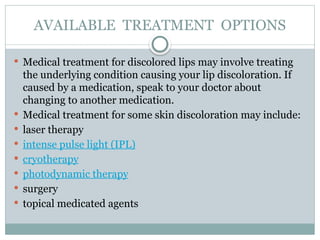 AVAILABLE TREATMENT OPTIONS
 Medical treatment for discolored lips may involve treating
the underlying condition causing your lip discoloration. If
caused by a medication, speak to your doctor about
changing to another medication.
 Medical treatment for some skin discoloration may include:
 laser therapy
 intense pulse light (IPL)
 cryotherapy
 photodynamic therapy
 surgery
 topical medicated agents
 