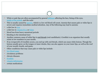  White or pale lips are often accompanied by general paleness affecting the face, lining of the eyes,
inside of the mouth, and the nails.
 This is usually caused by anemia, which is a low red blood cell count. Anemia that causes pale or white lips is
severe and requires immediate medical attention. Any of the following may lead to anemia:
 a diet low in iron
 a diet low in vitamin B-12 or folate
 blood loss from heavy menstrual periods
 bleeding in the intestinal tract
 Another common cause of white lips is oral thrush (oral candidiasis). Candida is an organism that usually
exists in low numbers in your mouth.
 If an overgrowth of Candida occurs, you end up with oral thrush, which can cause white lesions. Though the
lesions usually grow on the tongue or inner cheeks, they can also appear on your inner lips, as well as the roof
of your mouth, tonsils, and gums.
 Other conditions that may cause pale or white lips include:
 low blood sugar
 circulatory problems
 chronic diseases
 frostbite
 vitamin deficiencies
 certain medications
 