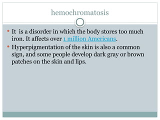 hemochromatosis
 It is a disorder in which the body stores too much
iron. It affects over 1 million Americans.
 Hyperpigmentation of the skin is also a common
sign, and some people develop dark gray or brown
patches on the skin and lips.
 
