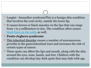  Laugier –hunzeiker syndromeThis is a benign skin condition
that involves the oral cavity, mainly the lower lip.
 It causes brown or black macules on the lips that can range
from 1 to 5 millimeters in size. The condition often causes
black lines on the nails, as well.
 Peutz-Jeghers syndrome
 This inherited disorder causes a number of noncancerous
growths in the gastrointestinal tract and increases the risk of
certain types of cancer.
 These spots can affect the lips and mouth, along with the skin
around the eyes, nose, hands, and feet. Children with the
condition can develop tiny dark spots that may fade with age.
 
