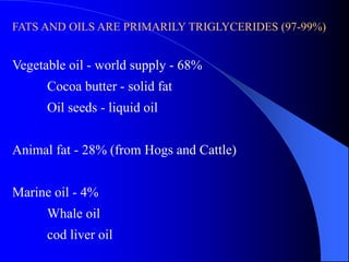 FATS AND OILS ARE PRIMARILY TRIGLYCERIDES (97-99%) 
Vegetable oil - world supply - 68% 
Cocoa butter - solid fat 
Oil seeds - liquid oil 
Animal fat - 28% (from Hogs and Cattle) 
Marine oil - 4% 
Whale oil 
cod liver oil 
 