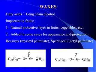 WAXES 
Fatty acids + Long chain alcohol 
Important in fruits: 
1. Natural protective layer in fruits, vegetables, etc. 
2. Added in some cases for appearance and protection. 
Beeswax (myricyl palmitate), Spermaceti (cetyl palmitate) 
O 
C30H61 O C C15H31 
O 
C16H33 O C C15H31 
 