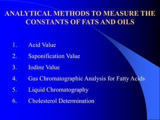 ANALYTICAL METHODS TO MEASURE THE 
CONSTANTS OF FATS AND OILS 
1. Acid Value 
2. Saponification Value 
3. Iodine Value 
4. Gas Chromatographic Analysis for Fatty Acids 
5. Liquid Chromatography 
6. Cholesterol Determination 
 