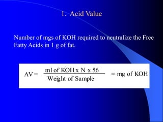 1. Acid Value 
Number of mgs of KOH required to neutralize the Free 
Fatty Acids in 1 g of fat. 
AV = 
ml of KOH x N x 56 
Weight of Sample 
= mg of KOH 
 