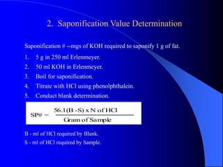 2. Saponification Value Determination 
Saponification # --mgs of KOH required to saponify 1 g of fat. 
1. 5 g in 250 ml Erlenmeyer. 
2. 50 ml KOH in Erlenmeyer. 
3. Boil for saponification. 
4. Titrate with HCl using phenolphthalein. 
5. Conduct blank determination. 
SP# = 
56.1(B -S) x N of HCl 
Gram of Sample 
B - ml of HCl required by Blank. 
S - ml of HCl required by Sample. 
 
