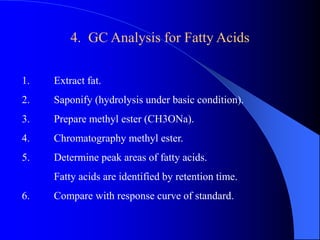 4. GC Analysis for Fatty Acids 
1. Extract fat. 
2. Saponify (hydrolysis under basic condition). 
3. Prepare methyl ester (CH3ONa). 
4. Chromatography methyl ester. 
5. Determine peak areas of fatty acids. 
Fatty acids are identified by retention time. 
6. Compare with response curve of standard. 
 