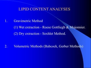 LIPID CONTENT ANALYSES 
1. Gravimetric Method 
(1) Wet extraction - Roese Gottliegb & Mojonnier. 
(2) Dry extraction - Soxhlet Method. 
2. Volumetric Methods (Babcock, Gerber Methods) 
 